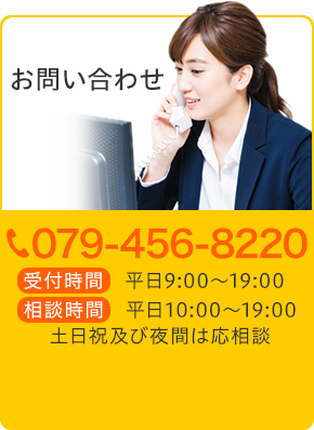 お気軽にご相談ください TEL:079-456-8220 受付時間 平日9:00~19:00 相談時間 平日10:00~19:00 土日祝及び夜間は応相談